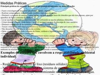 Medidas Práticas Principais práticas de consumo sustentável que podem ser adotadas em nosso dia a dia: - Fazer a reciclagem de lixo material (plástico, metais, papéis). - Realizar compostagem, transformando resíduos orgânicos em adubo; - Diminuir o consumo de energia:  tomar banhos rápidos, desligar luzes de cômodos que não tem pessoas, optar por aparelhos de baixo consumo de energia; - Levar sacolas ecológicas ao supermercado, não utilizando as sacolas plásticas oferecidas; - Urinar durante o banho: desta forma é possível economizar água da descarga do vaso sanitário; - Diminuir a impressão de documentos e utilizar papel reciclável; - Trocar o transporte individual por coletivo ou bicicleta. Outra solução é optar por carros híbridos. - Não descartar óleo de frituras na pia da cozinha; - Optar, quando possível, pelo consumo de frutas, verduras e legumes orgânicos; - Comprar móveis de madeira certificada; - Usar lâmpadas eletrônicas ou LED, pois consomem menos energia elétrica do que as incandescentes; - Utilizar aquecedores solares dentro de casa, pois diminuem o consumo de energia elétrica.   O que é responsabilidade ambiental? Responsabilidade Ambiental é um conjunto de atitudes, individuais ou empresarias, voltado para o desenvolvimento sustentável do planeta. Ou seja, estas atitudes devem levar em conta o crescimento econômico ajustado à proteção do meio ambiente na atualidade e para as gerações futuras, garantindo a sustentabilidade. Exemplos de atitudes que envolvem a responsabilidade ambiental individual: - Realizar a reciclagem de lixo (resíduos sólidos). - Não jogar óleo de cozinha no sistema de esgoto. - Usar de forma racional, economizando sempre que possível, a água. - Buscar consumir produtos com certificação ambiental e de empresas que respeitem o meio ambiente em seus processos produtivos. 