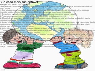 Sua casa mais sustentável Dicas para você ter uma casa sustentável Conheça hábitos e modificações simples que você pode fazer em casa e torná-la mais sustentável, além de economizar nas contas de água e energia 1.  Seja solidário: doe roupas, sapatos e aparelhos que não usa mais. Eles podem ser úteis para outras pessoas. Acumular objetos que não utiliza só vai contribuir para tornar sua casa menos organizada. 2.  Conserte os eletroeletrônicos sempre que possível para evitar comprar novos e gerar mais lixo. 3.  Procure comprar produtos que permitam a reutilização das embalagens com refil. 4.  Dê preferência a produtos fabricados com materiais reciclados. Desta maneira, você estará reduzindo o uso da matéria-prima, gastando menos energia e ajudando o planeta. 5. Separe o lixo e mande-o para a reciclagem. Separando o lixo, você estará gerando emprego para catadores e dando oportunidade a reciclagem de materiais. Para facilitar a separação, tenha em casa uma pequena lixeira de coleta seletiva, para que todos na casa participem. 6.  Utilize talheres, copos e pratos de louça. Os descartáveis geram lixo e demoram a se decompor. 7.  Tenha em casa uma pequena compoteira com restos orgânicos como cascas de frutas, legumes e folhas. Ela produz adubo natural para o seu jardim e de seus vizinhos. 8.  Instale torneiras com aerador ("peneirinhas" ou "telinhas" na saída da água). Ele dá a sensação de maior vazão, mas, na verdade, faz exatamente o contrário. 9.  Lave as louças em uma bacia com água e sabão e abra a torneira só para enxaguar. Use uma bacia ou a própria cuba da pia para deixar os pratos e talheres de molho por alguns minutos antes da lavagem, pois isto ajuda a soltar a sujeira. Utilize água corrente somente para enxaguar. 10.  Para lavar verduras use também uma bacia para deixá-las de molho (pode ser inclusive com algumas gotas de vinagre), passando-as depois por um pouco de água corrente para terminar de limpá-las. 