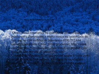 Dicas de reciclagem e reutilização   Quase nunca reparamos na quantidade de lixo que produzimos diariamente e muito menos na quantidade de lixo que os 190 milhões de brasileiros (190.732.694 contabilizados pelo Censo 2010) produzem. Mas vamos imaginar que, supostamente, cada brasileiro produza um quilo de lixo por dia. É muito lixo, não? Contudo, há algumas dicas que podem ajudar a sanar parte do problema do lixo no país. São dicas de reciclagem, reutilização e redução do lixo. Confira a tabela a seguir: 