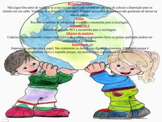 Revistas e jornais Não jogue fora antes de verificar se a sua vizinha que é cabeleireira não gostaria de colocar a disposição para os clientes em seu salão. Verifique se o dentista, o veterinário contador (próximos de sua casa) não gostariam de deixar na sala de espera. Latas Recolha as latinhas de refrigerante e cerveja e encaminhe para a reciclagem. Garrafas PET Recolha as garrafas PET e encaminhe para a reciclagem. Objetos de madeira Cadeiras, mesas, cômodas, e outros mobiliários de madeira com pequenos furos ou pernas quebradas podem ser restauradas e recuperadas. Impressora Impressoras gastam tinta e papel. São exatamente as duas coisas dignas de economia. A primeira porque é extremamente cara e o segundo porque, em muitos casos, é prejudicial ao Ambiente. 
