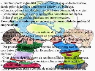 - Usar transporte individual (carros e motos) só quando necessário, dando prioridades para o transporte coletivo ou bicicleta. - Comprar e usar eletrodomésticos com baixo consumo de energia. - Economizar energia elétrica nas tarefas domésticas cotidianas. - Evitar o uso de sacolas plásticas nos supermercados. Exemplos de atitudes que envolvem a responsabilidade ambiental empresarial: - Criação e implantação de um sistema de gestão ambiental na empresa. - Tratar e reutilizar a água dentro do processo produtivo. - Criação de produtos que provoquem o mínimo possível de impacto ambiental. - Dar prioridade para o uso de sistemas de transporte não poluentes ou com baixo índice de poluição. Exemplos: transporte ferroviário e marítimo. - Criar sistema de reciclagem de resíduos sólidos dentro da empresa. - Treinar e informar os funcionários sobre a importância da sustentabilidade. - Dar preferência para a compra de matéria-prima de empresas que também sigam os princípios da responsabilidade ambiental. - Dar preferência, sempre que possível, para o uso de fontes de energia limpas e renováveis no processo produtivo. - Nunca adotar ações que possam provocar danos ao meio ambiente como, por exemplo, poluição de rios e desmatamento. 