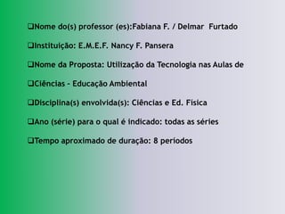 Nome do(s) professor (es):Fabiana F. / Delmar Furtado

Instituição: E.M.E.F. Nancy F. Pansera

Nome da Proposta: Utilização da Tecnologia nas Aulas de

Ciências – Educação Ambiental

Disciplina(s) envolvida(s): Ciências e Ed. Física

Ano (série) para o qual é indicado: todas as séries

Tempo aproximado de duração: 8 períodos
 