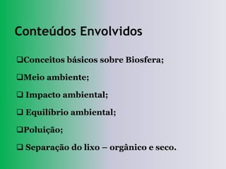Conteúdos Envolvidos

Conceitos básicos sobre Biosfera;

Meio ambiente;

 Impacto ambiental;

 Equilíbrio ambiental;

Poluição;

 Separação do lixo – orgânico e seco.
 