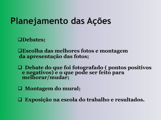 Planejamento das Ações
 Debates;

 Escolha das melhores fotos e montagem
 da apresentação das fotos;

  Debate do que foi fotografado ( pontos positivos
  e negativos) e o que pode ser feito para
  melhorar/mudar;

  Montagem do mural;

  Exposição na escola do trabalho e resultados.
 