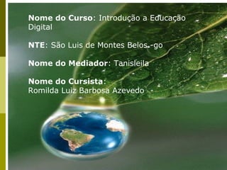 Nome do Curso: Introdução a Educação
Digital

NTE: São Luis de Montes Belos -go

Nome do Mediador: Tanisleila

Nome do Cursista:
Romilda Luiz Barbosa Azevedo
 