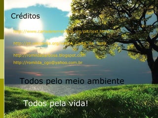 Créditos

http://www.cartadaterrabrasil.org/prt/text.html


http://pt.wikipedia.org/wiki/A_Carta_da_Terra


http://romildabarbosa.blogspot.com
http://romilda_cgo@yahoo.com.br




   Todos pelo meio ambiente

    Todos pela vida!
 