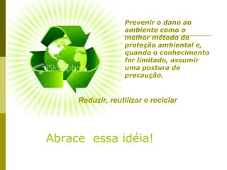 Prevenir o dano ao
                   ambiente como o
                   melhor método de
                   proteção ambiental e,
                   quando o conhecimento
                   for limitado, assumir
                   uma postura de
                   precaução.


     Reduzir, reutilizar e reciclar




Abrace essa idéia!
 