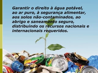 Garantir o direito à água potável,
ao ar puro, à segurança alimentar,
aos solos não-contaminados, ao
abrigo e saneamento seguro,
distribuindo os recursos nacionais e
internacionais requeridos.
 