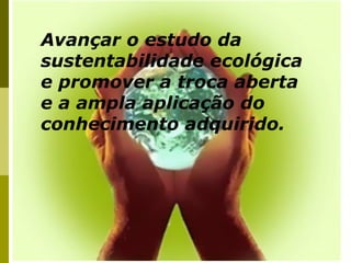 Avançar o estudo da
sustentabilidade ecológica
e promover a troca aberta
e a ampla aplicação do
conhecimento adquirido.
 