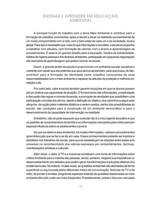 ENSINAR E APRENDER EM EDUCAÇÃO
                          AMBIENTAL

       A principal função do trabalho com o tema Meio Ambiente é contribuir para a
formação de cidadãos conscientes, aptos a decidir e atuar na realidade socioambiental de
um modo comprometido com a vida, com o bem-estar de cada um e da sociedade, local e
global. Para isso é necessário que, mais do que informações e conceitos, a escola se proponha
a trabalhar com atitudes, com formação de valores, com o ensino e aprendizagem de
procedimentos. E esse é um grande desafio para a educação. Gestos de solidariedade,
hábitos de higiene pessoal e dos diversos ambientes, participação em pequenas negociações
são exemplos de aprendizagem que podem ocorrer na escola.

      Assim, a grande tarefa da escola é proporcionar um ambiente escolar saudável e
coerente com aquilo que ela pretende que seus alunos apreendam, para que possa, de fato,
contribuir para a formação da identidade como cidadãos conscientes de suas
responsabilidades com o meio ambiente e capazes de atitudes de proteção e melhoria em
relação a ele.

       Por outro lado, cabe à escola também garantir situações em que os alunos possam
pôr em prática sua capacidade de atuação. O fornecimento das informações, a explicitação
e discussão das regras e normas da escola, a promoção de atividades que possibilitem uma
participação concreta dos alunos, desde a definição do objetivo, dos caminhos a seguir para
atingi-los, da opção pelos materiais didáticos a serem usados, dentro das possibilidades da
escola, são condições para a construção de um ambiente democrático e para o
desenvolvimento da capacidade de intervenção na realidade.

      Entretanto, não se pode esquecer que a escola não é o único agente educativo e que
os padrões de comportamento da família e as informações veiculadas pela mídia exercem
especial influência sobre os adolescentes e jovens.

      No que se refere à área ambiental, há muitas informações, valores e procedimentos
aprendidos pelo que se faz e se diz em casa. Esses conhecimentos poderão ser trazidos e
debatidos nos trabalhos da escola, para que se estabeleçam as relações entre esses dois
universos no reconhecimento dos valores expressos por comportamentos, técnicas,
manifestações artísticas e culturais.

       Além disso, o rádio, a TV e a imprensa constituem uma fonte de informações sobre
o Meio Ambiente para a maioria das pessoas, sendo, portanto, inegável sua importância no
desencadeamento dos debates que podem gerar transformações e soluções efetivas dos
problemas locais. No entanto, muitas vezes, as questões ambientais são abordadas de forma
superficial ou equivocada pelos diferentes meios de comunicação. Notícias de TV e de
rádio, de jornais e revistas, programas especiais tratando de questões relacionadas ao meio
ambiente têm sido cada vez mais freqüentes. Paralelamente, existe o discurso veiculado

                                            187
 