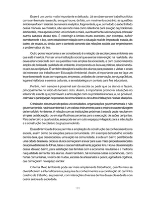Esse é um ponto muito importante e delicado. Já se observaram trabalhos tidos
como ambientais na escola, em que houve, de fato, um movimento contrário: as questões
ambientais foram tratadas de maneira asséptica, fragmentada, que, como todo o saber tratado
dessa maneira, se cristaliza, não servindo mais como referência para solução de problemas
ambientais, mas apenas como um conceito a mais, eventualmente servindo para embasar
outros saberes desse tipo. É restringir a limites muito estreitos, por exemplo, definir
corretamente o lixo, sem estabelecer relação com a situação real de limpeza da escola, do
bairro, de estado, ou ainda, com o contexto concreto das relações sociais que engendraram
a problemática do lixo.

       Outro ponto importante a ser considerado é a relação da escola com o ambiente em
que está inserida. Por ser uma instituição social que exerce intervenção na realidade, ela
deve estar conectada com as questões mais amplas da sociedade, e com os movimentos
amplos de defesa da qualidade do ambiente, incorporando-os às suas práticas, relacionando-
os aos seus objetivos. É também desejável a saída dos alunos para passeios e visitas a locais
de interesse dos trabalhos em Educação Ambiental. Assim, é importante que se faça um
levantamento de locais como parques, empresas, unidades de conservação, serviços públicos,
lugares históricos e centros culturais, e se estabeleça um contato para fins educativos.
       Porém, nem sempre é possível sair da escola ou pedir que os alunos o façam,
principalmente no início do terceiro ciclo. Assim, é importante promover situações no
interior da escola que promovam a articulação com os problemas locais, e, se possível,
estimular a participação de pessoas da comunidade ou de outras instituições nessas situações.

      O trabalho desenvolvido pelas universidades, organizações governamentais e não
governamentais na área ambiental é um valioso instrumento para o ensino e a aprendizagem
do tema Meio Ambiente. A relação com as instituições próximas à escola pode resultar em
simples colaboração, ou em significativas parcerias para a execução de ações conjuntas.
Para os terceiro e quarto ciclos, esse pode ser um outro espaço privilegiado para a articulação
e a construção do coletivo do grupo envolvido.

      Essa dinâmica de trocas permite a ampliação da construção de conhecimentos na
escola, assim como de soluções para a comunidade. Um exemplo de trabalho iniciado
dentro dela, que desencadeou uma ação na comunidade, é o de um bairro periférico de
uma cidade brasileira, onde os alunos começaram a levar para suas mães propostas e receitas
de aproveitamento de folhas, talos e cascas habitualmente jogados fora. Houve disseminação
dessa idéia no bairro, para satisfação das famílias com a economia resultante e a melhoria
na qualidade alimentar dos alunos. Assim também, há inúmeras outras experiências, como
hortas comunitárias, viveiros de mudas, escolas de artesanatos e pesca, agricultura orgânica,
que começaram no espaço escolar.

       O tema Meio Ambiente pode ser mais amplamente trabalhado, quanto mais se
diversificarem e intensificarem a pesquisa de conhecimentos e a construção do caminho
coletivo de trabalho, se possível, com interações diversas dentro da escola e desta com
outros setores da sociedade.


                                             192
 