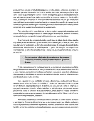 pesquisar mais sobre a amplitude dos pequenos eventos locais e cotidianos. Exemplos de
questões que esse fato suscita são: qual o caminho percorrido por essa garrafa, ou seja,
como é esse rio; quem comprou e tomou o líquido dessa garrafa; quais as relações de mercado
que a trouxeram para o lugar onde o consumidor a comprou, e assim por diante. Além
disso, as alterações ambientais de onde foram retirados os recursos naturais que constituíram
sua matéria-prima, aquelas provocadas durante o processo de produção, de transporte e de
comercialização de sua embalagem e a destinação final dos resíduos implicam conseqüências
ambientais tanto para zonas urbanas quanto para as rurais.

      Para entender melhor essa dinâmica, os alunos podem, por exemplo, pesquisar quais
são os insumos principais para a vida na cidade (origem de alimentos, materiais usados na
construção, tipo de energia etc.) e os produtos e sobras que saem da cidade.

       O conhecimento das principais atividades econômicas da cidade, dando ênfase àquelas
cuja alteração ambiental é maior, possibilitará aos alunos interagir com esse processo. Para
isso, é preciso ter contato com as diferentes fases do processo de produção dessas atividades
econômicas, identificando a matéria-prima, o gasto de energia, os subprodutos
intermediários, os efluentes e rejeitos finais, o transporte, o armazenamento e o consumo
do produto.

            • Conhecimento e valorização do planejamento dos espaços
              como instrumento de promoção da melhoria da qualidade
              de vida.

      A vida na cidade pode ter muitas vantagens, se comparada a outros lugares. Nela,
em geral se têm mais alternativas de serviços de saúde, educação, se tem acesso mais fácil
a bens materiais, como eletrodomésticos, que facilitam o serviço de casa etc. A falta dessas
alternativas e as dificuldades da estrutura do trabalho no campo fazem da vida na cidade o
grande objetivo de muitas famílias.

      Mas o que se vive, na realidade, tem sido a deterioração cada vez maior da vida
nesses centros urbanos. É o ritmo do trabalho, o “corre-corre” para dar conta de tudo o que
se tem de fazer, é o preço do aluguel, da comida, da água, da luz, a falta de emprego, o
congestionamento no trânsito, a falta de ônibus, a poluição do ar, provocando asma e
pneumonia, a falta de umidade do ar, as enchentes, a falta de áreas verdes, enfim todos
esses motivos que acabam provocando vários problemas de saúde, físicos e psicológicos,
como o mais freqüente deles, o estresse.

      Além disso, assistimos ao aumento da violência em todos os centro urbanos de médio
e grande porte. Entretanto, é importante que os alunos que moram nas cidades conheçam
não só os problemas dos ambientes degradados, mais freqüentes nessas áreas urbanas, mas
também ambientes ecologicamente equilibrados para que, com essa experiência, aprendam

                                            216
 