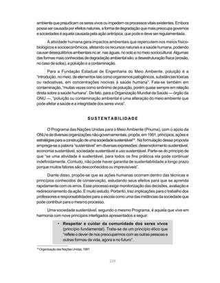 ambiente que prejudicam os seres vivos ou impedem os processos vitais existentes. Embora
possa ser causada por efeitos naturais, a forma de degradação que mais preocupa governos
e sociedades é aquela causada pela ação antrópica, que pode e deve ser regulamentada.

      A atividade humana gera impactos ambientais que repercutem nos meios físico-
biológicos e socioeconômicos, afetando os recursos naturais e a saúde humana, podendo
causar desequilíbrios ambientais no ar, nas águas, no solo e no meio sociocultural. Algumas
das formas mais conhecidas de degradação ambiental são: a desestruturação física (erosão,
no caso de solos), a poluição e a contaminação.
       Para a Fundação Estadual de Engenharia do Meio Ambiente, poluição é a
“introdução, no meio, de elementos tais como organismos patogênicos, substâncias tóxicas
ou radioativas, em concentrações nocivas à saúde humana”. Fala-se também em
contaminação, “muitas vezes como sinônimo de poluição, porém quase sempre em relação
direta sobre a saúde humana”. De fato, para a Organização Mundial da Saúde — órgão da
ONU —, “poluição ou contaminação ambiental é uma alteração do meio ambiente que
pode afetar a saúde e a integridade dos seres vivos”.


                                       SUSTENTABILIDADE

       O Programa das Nações Unidas para o Meio Ambiente (Pnuma), com o apoio da
ONU e de diversas organizações não-governamentais, propôs, em 1991, princípios, ações e
estratégias para a construção de uma sociedade sustentável19 . Na formulação dessa proposta
emprega-se a palavra “sustentável” em diversas expressões: desenvolvimento sustentável,
economia sustentável, sociedade sustentável e uso sustentável. Parte-se do princípio de
que “se uma atividade é sustentável, para todos os fins práticos ela pode continuar
indefinidamente. Contudo, não pode haver garantia de sustentabilidade a longo prazo
porque muitos fatores são desconhecidos ou imprevisíveis”.

      Diante disso, propõe-se que as ações humanas ocorram dentro das técnicas e
princípios conhecidos de conservação, estudando seus efeitos para que se aprenda
rapidamente com os erros. Esse processo exige monitorização das decisões, avaliação e
redirecionamento da ação. E muito estudo. Portanto, traz implicações para o trabalho dos
professores e responsabilidades para a escola como uma das instâncias da sociedade que
pode contribuir para o mesmo processo.
     Uma sociedade sustentável, segundo o mesmo Programa, é aquela que vive em
harmonia com nove princípios interligados apresentados a seguir:
                 • Respeitar e cuidar da comunidade dos seres vivos
                   (princípio fundamental). Trata-se de um princípio ético que
                   “reflete o dever de nos preocuparmos com as outras pessoas e
                   outras formas de vida, agora e no futuro”.
19
     Organização das Nações Unidas, 1991.


                                              239
 
