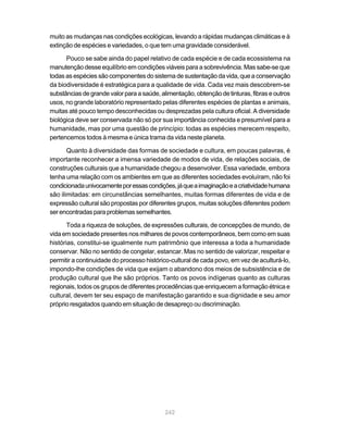 muito as mudanças nas condições ecológicas, levando a rápidas mudanças climáticas e à
extinção de espécies e variedades, o que tem uma gravidade considerável.

      Pouco se sabe ainda do papel relativo de cada espécie e de cada ecossistema na
manutenção desse equilíbrio em condições viáveis para a sobrevivência. Mas sabe-se que
todas as espécies são componentes do sistema de sustentação da vida, que a conservação
da biodiversidade é estratégica para a qualidade de vida. Cada vez mais descobrem-se
substâncias de grande valor para a saúde, alimentação, obtenção de tinturas, fibras e outros
usos, no grande laboratório representado pelas diferentes espécies de plantas e animais,
muitas até pouco tempo desconhecidas ou desprezadas pela cultura oficial. A diversidade
biológica deve ser conservada não só por sua importância conhecida e presumível para a
humanidade, mas por uma questão de princípio: todas as espécies merecem respeito,
pertencemos todos à mesma e única trama da vida neste planeta.

       Quanto à diversidade das formas de sociedade e cultura, em poucas palavras, é
importante reconhecer a imensa variedade de modos de vida, de relações sociais, de
construções culturais que a humanidade chegou a desenvolver. Essa variedade, embora
tenha uma relação com os ambientes em que as diferentes sociedades evoluíram, não foi
condicionada univocamente por essas condições, já que a imaginação e a criatividade humana
são ilimitadas: em circunstâncias semelhantes, muitas formas diferentes de vida e de
expressão cultural são propostas por diferentes grupos, muitas soluções diferentes podem
ser encontradas para problemas semelhantes.

       Toda a riqueza de soluções, de expressões culturais, de concepções de mundo, de
vida em sociedade presentes nos milhares de povos contemporâneos, bem como em suas
histórias, constitui-se igualmente num patrimônio que interessa a toda a humanidade
conservar. Não no sentido de congelar, estancar. Mas no sentido de valorizar, respeitar e
permitir a continuidade do processo histórico-cultural de cada povo, em vez de aculturá-lo,
impondo-lhe condições de vida que exijam o abandono dos meios de subsistência e de
produção cultural que lhe são próprios. Tanto os povos indígenas quanto as culturas
regionais, todos os grupos de diferentes procedências que enriquecem a formação étnica e
cultural, devem ter seu espaço de manifestação garantido e sua dignidade e seu amor
próprio resgatados quando em situação de desapreço ou discriminação.




                                            242
 