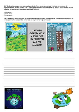 .05. “E nós sabemos que não estamos tratando da Terra como deveríamos. Por isso, os membros da
Organização das Nações Unidas (ONU) preocupam-se com o meio ambiente.” (L. 4-6) A única expressão que
substitui corretamente a expressão sublinhada acima é

a) Ainda que...
b) Além disso...
c) No entanto...

6. A frase abaixo deixa claro que se não cuidarmos hoje do nosso meio ambiente, vamos lamentar o futuro do
nosso planeta. Na sua opinião, como você pode preservar hoje a natureza?




________________________________________________________________________________
________________________________________________________________________________
________________________________________________________________________________
________________________________________________________________________________
________________________________________________________________________________
________________________________________________________________________________
________________________________________________________________________________
________________________________________________________________________________
________________________________________________________________________________
________________________________________________________________________________
________________________________________________________________________________
________________________________________________________________________________
________________________________________________________________________________
________________________________________________________________________________
 