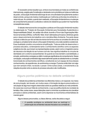 É necessário ainda ressaltar que, embora recomendada por todas as conferências
internacionais, exigida pela Constituição e declarada como prioritária por todas as instâncias
de poder, a Educação Ambiental está longe de ser uma atividade tranqüilamente aceita e
desenvolvida, porque ela implica mobilização por melhorias profundas do ambiente, e
nada inócuas. Ao contrário, quando bem realizada, a Educação Ambiental leva a mudanças
de comportamento pessoal e a atitudes e valores de cidadania que podem ter importantes
conseqüências sociais.

      O debate internacional de concepções e práticas em Educação Ambiental resultou
na elaboração do “Tratado de Educação Ambiental para Sociedades Sustentáveis e
Responsabilidade Global”, de caráter não-oficial, durante o Fórum das Organizações Não-
Governamentais (ONGs), na Rio/92. Nele, foram delineados princípios e diretrizes gerais
para o desenvolvimento de trabalhos com a temática Meio Ambiente. Faz parte desse
conjunto a idéia de que não se trata de ensinar de forma acrítica os conceitos da ciência da
ecologia ou simplesmente reduzir a Educação Ambiental a uma visão esotérico-existencial.
Essa dualidade constitui uma extrema simplificação. Trata-se então de desenvolver o
processo educativo, contemplando tanto o conhecimento científico como os aspectos
subjetivos da vida, que incluem as representações sociais, assim como o imaginário acerca
da natureza e da relação do ser humano com ela. Isso significa trabalhar os vínculos de
identidade com o entorno socioambiental. Só quando se inclui também a sensibilidade, a
emoção, sentimentos e energias se obtêm mudanças significativas de comportamento. Nessa
concepção, a educação ambiental é algo essencialmente oposto ao adestramento ou à simples
transmissão de conhecimentos científicos, constituindo-se num espaço de troca desses
conhecimentos, de experiências, de sentimentos e energia. É preciso então lidar com algo
que nem sempre é fácil, na escola: o prazer. Entre outras coisas, o envolvimento e as
relações de poder entre os atores do processo educativo são modificados.



     Alguns pontos polêmicos no debate ambiental
      O debate dos problemas ambientais nos diferentes meios e, em especial, nos meios
de comunicação, tem levado, em muitos casos, à formação de alguns preconceitos e à
veiculação de algumas imagens distorcidas sobre as questões relativas ao meio ambiente.
Às vezes isso ocorre por falta de conhecimento, o que se justifica diante da novidade da
temática. Mas, outras vezes, essas distorções visam a minimizar os problemas e/ou banalizar
princípios e valores ambientais, assim como depreciar os movimentos ambientalistas de
maneira geral.

      Alguns desses preconceitos, ou falsos dilemas, serão discutidos a seguir.

            • A questão ecológica ou ambiental deve se restringir à
              preservação dos ambientes naturais intocados e ao combate da


                                             182
 
