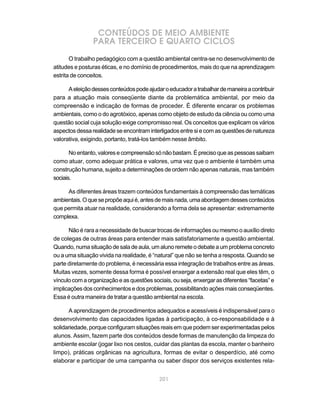 CONTEÚDOS DE MEIO AMBIENTE
                PARA TERCEIRO E QUARTO CICLOS
       O trabalho pedagógico com a questão ambiental centra-se no desenvolvimento de
atitudes e posturas éticas, e no domínio de procedimentos, mais do que na aprendizagem
estrita de conceitos.

      A eleição desses conteúdos pode ajudar o educador a trabalhar de maneira a contribuir
para a atuação mais conseqüente diante da problemática ambiental, por meio da
compreensão e indicação de formas de proceder. É diferente encarar os problemas
ambientais, como o do agrotóxico, apenas como objeto de estudo da ciência ou como uma
questão social cuja solução exige compromisso real. Os conceitos que explicam os vários
aspectos dessa realidade se encontram interligados entre si e com as questões de natureza
valorativa, exigindo, portanto, tratá-los também nesse âmbito.

       No entanto, valores e compreensão só não bastam. É preciso que as pessoas saibam
como atuar, como adequar prática e valores, uma vez que o ambiente é também uma
construção humana, sujeito a determinações de ordem não apenas naturais, mas também
sociais.

     As diferentes áreas trazem conteúdos fundamentais à compreensão das temáticas
ambientais. O que se propõe aqui é, antes de mais nada, uma abordagem desses conteúdos
que permita atuar na realidade, considerando a forma dela se apresentar: extremamente
complexa.

      Não é rara a necessidade de buscar trocas de informações ou mesmo o auxílio direto
de colegas de outras áreas para entender mais satisfatoriamente a questão ambiental.
Quando, numa situação de sala de aula, um aluno remete o debate a um problema concreto
ou a uma situação vivida na realidade, é “natural” que não se tenha a resposta. Quando se
parte diretamente do problema, é necessária essa integração de trabalhos entre as áreas.
Muitas vezes, somente dessa forma é possível enxergar a extensão real que eles têm, o
vínculo com a organização e as questões sociais, ou seja, enxergar as diferentes “facetas” e
implicações dos conhecimentos e dos problemas, possibilitando ações mais conseqüentes.
Essa é outra maneira de tratar a questão ambiental na escola.

      A aprendizagem de procedimentos adequados e acessíveis é indispensável para o
desenvolvimento das capacidades ligadas à participação, à co-responsabilidade e à
solidariedade, porque configuram situações reais em que podem ser experimentadas pelos
alunos. Assim, fazem parte dos conteúdos desde formas de manutenção da limpeza do
ambiente escolar (jogar lixo nos cestos, cuidar das plantas da escola, manter o banheiro
limpo), práticas orgânicas na agricultura, formas de evitar o desperdício, até como
elaborar e participar de uma campanha ou saber dispor dos serviços existentes rela-


                                            201
 