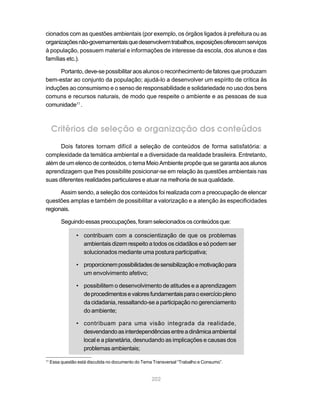 cionados com as questões ambientais (por exemplo, os órgãos ligados à prefeitura ou as
organizações não-governamentais que desenvolvem trabalhos, exposições oferecem serviços
à população, possuem material e informações de interesse da escola, dos alunos e das
famílias etc.).

      Portanto, deve-se possibilitar aos alunos o reconhecimento de fatores que produzam
bem-estar ao conjunto da população; ajudá-lo a desenvolver um espírito de crítica às
induções ao consumismo e o senso de responsabilidade e solidariedade no uso dos bens
comuns e recursos naturais, de modo que respeite o ambiente e as pessoas de sua
comunidade11 .



     Critérios de seleção e organização dos conteúdos
      Dois fatores tornam difícil a seleção de conteúdos de forma satisfatória: a
complexidade da temática ambiental e a diversidade da realidade brasileira. Entretanto,
além de um elenco de conteúdos, o tema Meio Ambiente propõe que se garanta aos alunos
aprendizagem que lhes possibilite posicionar-se em relação às questões ambientais nas
suas diferentes realidades particulares e atuar na melhoria de sua qualidade.

      Assim sendo, a seleção dos conteúdos foi realizada com a preocupação de elencar
questões amplas e também de possibilitar a valorização e a atenção às especificidades
regionais.

          Seguindo essas preocupações, foram selecionados os conteúdos que:

                 • contribuam com a conscientização de que os problemas
                   ambientais dizem respeito a todos os cidadãos e só podem ser
                   solucionados mediante uma postura participativa;

                 • proporcionem possibilidades de sensibilização e motivação para
                   um envolvimento afetivo;

                 • possibilitem o desenvolvimento de atitudes e a aprendizagem
                   de procedimentos e valores fundamentais para o exercício pleno
                   da cidadania, ressaltando-se a participação no gerenciamento
                   do ambiente;

                 • contribuam para uma visão integrada da realidade,
                   desvendando as interdependências entre a dinâmica ambiental
                   local e a planetária, desnudando as implicações e causas dos
                   problemas ambientais;
11
     Essa questão está discutida no documento do Tema Transversal “Trabalho e Consumo”.


                                                     202
 