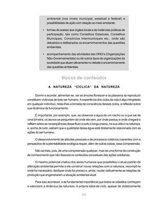ambiental (nos níveis municipal, estadual e federal) e
                possibilidades de ação com relação ao meio ambiente;

            • formas de acesso aos órgãos locais e às instâncias públicas de
              participação, tais como Conselhos Estaduais, Conselhos
              Municipais, Consórcios Intermunicipais etc., onde são
              debatidos e deliberados os encaminhamentos das questões
              ambientais;

            • acompanhamento das atividades das ONG’s (Organizações
              Não-Governamentais) ou de outros tipos de organizações da
              sociedade que atuam ativamente no debate e encaminhamento
              das questões ambientais.


                            Blocos de conteúdos
                 A NATUREZA “CÍCLICA” DA NATUREZA

       Dormir e acordar, alimentar-se, ver as árvores florescer e os pássaros se reproduzir
constituem vivências de todo ser humano. A experiência dos ciclos da vida é algo introjetado
em qualquer indivíduo; resta-lhes a tomada de consciência desses ciclos, a reflexão sobre
sua dinâmica de funcionamento.

       É importante, por exemplo, que, ao observar a água de um riacho ou a que sai de
uma torneira, os alunos se perguntem de onde ela vem, por onde passou e onde chegará e
reflitam sobre as conseqüências desse fluxo a curto e longo prazos, na sua vida e na natureza,
e, acima de tudo, saibam que a qualidade dessa água está diretamente relacionada com as
ações do ser humano.

     O desenvolvimento de atitudes pessoais e de processos coletivos coerentes com a
perspectiva de sustentabilidade ecológica requer, além de outras coisas, essa compreensão.

      Não se trata, pois, de uma compreensão qualquer, mas de uma forma de construção
de conhecimento que não dissocia os conteúdos conceituais das ações cotidianas.

      O mesmo potencial criativo dos seres humanos que possibilitou o atual padrão de
alteração ambiental permite a ele construir novas relações com a natureza, recompô-la
onde for necessário, desfazer onde for preciso e, ainda, mudar radicalmente as relações de
produção que engendraram a situação ambiental atual.

      Para isso acontecer, é de fundamental importância que todos os cidadãos conheçam
e valorizem a dinâmica da natureza. A própria idéia de ciclo, apesar de didaticamente

                                             205
 