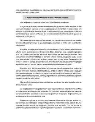 pela gravidade da degradação, que não proporciona condições sanitárias minimamente
satisfatórias para a vida humana.

            • Compreensão da influência entre os vários espaços.

      Nas relações concretas, os limites entre os ambientes não existem.

       A organização de espaços aparentemente sem vínculo com as cidades acontece, muitas
vezes, em função de suprir as novas necessidades que demandam desses centros. Um
exemplo muito marcante disso, no Brasil, foi a transformação de vastas áreas rurais para
plantio de cana-de-açúcar, em função das necessidades de álcool combustível, quando da
implantação do Proálcool.

      Os conceitos e as representações mais veiculados tanto na mídia quanto nas escolas
têm impedido a compreensão de que, nas relações concretas, os limites entre os ambientes
não existem.

        Em geral, a alteração ambiental no campo é maior quanto maior o adensamento
urbano com o qual se relaciona diretamente. Saem do campo para a cidade argila para
tijolo, cal, cimento, areia dos rios, alimentos, água potável que vem das nascentes etc. Se o
consumo de um determinado tipo de alimento é muito intenso, seu plantio acaba sendo
uma alternativa econômica para as áreas rurais e para a que o vende. Dependendo da
forma de cultivo no campo, chegam à cidade alimentos com alto grau de contaminação por
agrotóxicos que, por sua vez, exigem avanços nas pesquisas sobre saúde etc..

     Por outro lado, da cidade emanam produtos que vão influir diretamente na vida do
campo, como bens materiais industrializados, ou, ainda, os saberes voltados para a produção
de novas tecnologias, modificando o trabalho do ser humano na área rural. Além disso,
saem outros materiais da cidade, como água poluída, lixo, ar contendo produtos que podem
causar chuva ácida, entre outros.

      Mas as influências recíprocas entre diferentes ambientes vão além daquelas entre as
áreas urbanas e rurais.

      As relações econômicas globais ficam cada vez mais intensas, forjando novos conflitos
e, muitas vezes, agudizando os já existentes. Por outro lado, a intensificação das trocas de
tecnologias facilita o acesso às experiências positivas de solução de problemas, ou
simplesmente de outros modos de vida.

      Podem-se explicitar as estreitas relações entre diferentes localidades, analisando,
por exemplo, a existência de uma garrafa plástica na margem de um rio, ao lado de uma
reserva de mata em região inabitada, durante uma excursão com os alunos. A
problematização dessa situação específica pode levar os alunos a se sentirem motivados a

                                            215
 