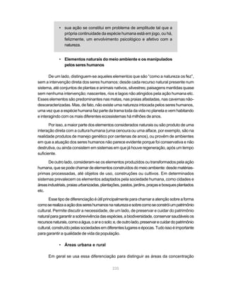 • sua ação se constitui em problema de amplitude tal que a
               própria continuidade da espécie humana está em jogo, ou há,
               felizmente, um envolvimento psicológico e afetivo com a
               natureza.


             • Elementos naturais do meio ambiente e os manipulados
               pelos seres humanos

       De um lado, distinguem-se aqueles elementos que são “como a natureza os fez”,
sem a intervenção direta dos seres humanos: desde cada recurso natural presente num
sistema, até conjuntos de plantas e animais nativos, silvestres; paisagens mantidas quase
sem nenhuma intervenção; nascentes, rios e lagos não atingidos pela ação humana etc.
Esses elementos são predominantes nas matas, nas praias afastadas, nas cavernas não-
descaracterizadas. Mas, de fato, não existe uma natureza intocada pelos seres humanos,
uma vez que a espécie humana faz parte da trama toda da vida no planeta e vem habitando
e interagindo com os mais diferentes ecossistemas há milhões de anos.

       Por isso, a maior parte dos elementos considerados naturais ou são produto de uma
interação direta com a cultura humana (uma cenoura ou uma alface, por exemplo, são na
realidade produtos de manejo genético por centenas de anos), ou provêm de ambientes
em que a atuação dos seres humanos não parece evidente porque foi conservativa e não
destrutiva, ou ainda consistem em sistemas em que já houve regeneração, após um tempo
suficiente.

       De outro lado, consideram-se os elementos produzidos ou transformados pela ação
humana, que se pode chamar de elementos construídos do meio ambiente: desde matérias-
primas processadas, até objetos de uso, construções ou cultivos. Em determinados
sistemas prevalecem os elementos adaptados pela sociedade humana, como cidades e
áreas industriais, praias urbanizadas, plantações, pastos, jardins, praças e bosques plantados
etc.

       Esse tipo de diferenciação é útil principalmente para chamar a atenção sobre a forma
como se realiza a ação dos seres humanos na natureza e sobre como se constrói um patrimônio
cultural. Permite discutir a necessidade, de um lado, de preservar e cuidar do patrimônio
natural para garantir a sobrevivência das espécies, a biodiversidade, conservar saudáveis os
recursos naturais, como a água, o ar e o solo; e, de outro lado, preservar e cuidar do patrimônio
cultural, construído pelas sociedades em diferentes lugares e épocas. Tudo isso é importante
para garantir a qualidade de vida da população.

             • Áreas urbana e rural

      Em geral se usa essa diferenciação para distinguir as áreas da concentração

                                              235
 