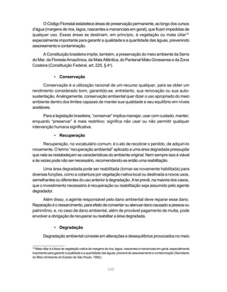 O Código Florestal estabelece áreas de preservação permanente, ao longo dos cursos
d’água (margens de rios, lagos, nascentes e mananciais em geral), que ficam impedidas de
qualquer uso. Essas áreas se destinam, em princípio, à vegetação ou mata ciliar18
especialmente importante para garantir a qualidade e a quantidade das águas, prevenindo
assoreamento e contaminação.
     A Constituição brasileira impõe, também, a preservação do meio ambiente da Serra
do Mar, da Floresta Amazônica, da Mata Atlântica, do Pantanal Mato-Grossense e da Zona
Costeira (Constituição Federal, art. 225, § 4o).

                • Conservação

      Conservação é a utilização racional de um recurso qualquer, para se obter um
rendimento considerado bom, garantido-se, entretanto, sua renovação ou sua auto-
sustentação. Analogamente, conservação ambiental quer dizer o uso apropriado do meio
ambiente dentro dos limites capazes de manter sua qualidade e seu equilíbrio em níveis
aceitáveis.
      Para a legislação brasileira, “conservar” implica manejar, usar com cuidado, manter;
enquanto “preservar” é mais restritivo: significa não usar ou não permitir qualquer
intervenção humana significativa.

                • Recuperação

      Recuperação, no vocabulário comum, é o ato de recobrar o perdido, de adquiri-lo
novamente. O termo “recuperação ambiental” aplicado a uma área degradada pressupõe
que nela se restabeleçam as características do ambiente original. Nem sempre isso é viável
e às vezes pode não ser necessário, recomendando-se então uma reabilitação.
      Uma área degradada pode ser reabilitada (tornar-se novamente habilitada) para
diversas funções, como a cobertura por vegetação nativa local ou destinada a novos usos,
semelhantes ou diferentes do uso anterior à degradação. A lei prevê, na maioria dos casos,
que o investimento necessário à recuperação ou reabilitação seja assumido pelo agente
degradador.
      Além disso, o agente responsável pelo dano ambiental deve reparar esse dano.
Reparação é o ressarcimento, para efeito de consertar ou atenuar dano causado a pessoa ou
patrimônio, e, no caso de dano ambiental, além de provável pagamento de multa, pode
envolver a obrigação de recuperar ou reabilitar a área degradada.

                • Degradação

        Degradação ambiental consiste em alterações e desequilíbrios provocados no meio

18
  Mata ciliar é a faixa de vegetação nativa às margens de rios, lagos, nascentes e mananciais em geral, especialmente
importante para garantir a qualidade e a quantidade das águas, prevenindo assoreamento e contaminação (Secretaria
do Meio Ambiente do Estado de São Paulo, 1992).


                                                        238
 