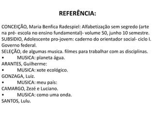 REFERÊNCIA:
CONCEIÇÃO, Maria Benfica Radespiel: Alfabetização sem segredo (arte
na pré- escola no ensino fundamental)- volume 50, junho 10 semestre.
SUBSIDIO, Adolescente pro-jovem: caderno do orientador social- ciclo I.
Governo federal.
SELEÇÃO, de algumas musica. filmes para trabalhar com as disciplinas.
•      MUSICA: planeta água.
ARANTES, Guilherme:
•      MUSICA: xote ecológico.
GONZAGA, Luiz.
•      MUSICA: meu país:
CAMARGO, Zezé e Luciano.
•      MUSICA: como uma onda.
SANTOS, Lulu.
 