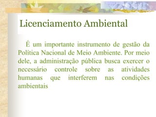 Licenciamento Ambiental
É um importante instrumento de gestão da
Política Nacional de Meio Ambiente. Por meio
dele, a administração pública busca exercer o
necessário controle sobre as atividades
humanas que interferem nas condições
ambientais
 