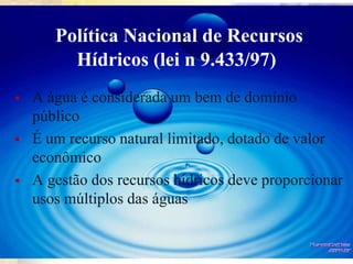 Política Nacional de Recursos
Hídricos (lei n 9.433/97)
 A água é considerada um bem de domínio
público
 É um recurso natural limitado, dotado de valor
econômico
 A gestão dos recursos hídricos deve proporcionar
usos múltiplos das águas
 