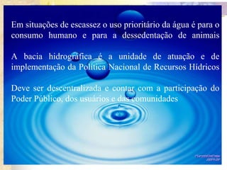 Em situações de escassez o uso prioritário da água é para o
consumo humano e para a dessedentação de animais
A bacia hidrográfica é a unidade de atuação e de
implementação da Política Nacional de Recursos Hídricos
Deve ser descentralizada e contar com a participação do
Poder Público, dos usuários e das comunidades
 