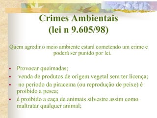 Crimes Ambientais
(lei n 9.605/98)
Quem agredir o meio ambiente estará cometendo um crime e
poderá ser punido por lei.
 Provocar queimadas;
 venda de produtos de origem vegetal sem ter licença;
 no período da piracema (ou reprodução de peixe) é
proibido a pesca;
 é proibido a caça de animais silvestre assim como
maltratar qualquer animal;
 