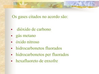 Os gases citados no acordo são:
 dióxido de carbono
 gás metano
 óxido nitroso
 hidrocarbonetos fluorados
 hidrocarbonetos per fluorados
 hexafluoreto de enxofre
 