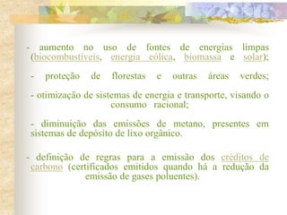 - aumento no uso de fontes de energias limpas
(biocombustíveis, energia eólica, biomassa e solar);
- proteção de florestas e outras áreas verdes;
- otimização de sistemas de energia e transporte, visando o
consumo racional;
- diminuição das emissões de metano, presentes em
sistemas de depósito de lixo orgânico.
- definição de regras para a emissão dos créditos de
carbono (certificados emitidos quando há a redução da
emissão de gases poluentes).
 
