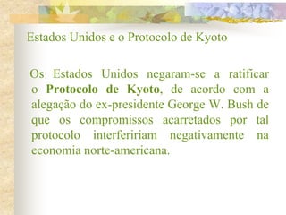 Estados Unidos e o Protocolo de Kyoto
Os Estados Unidos negaram-se a ratificar
o Protocolo de Kyoto, de acordo com a
alegação do ex-presidente George W. Bush de
que os compromissos acarretados por tal
protocolo interfeririam negativamente na
economia norte-americana.
 
