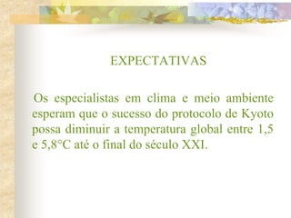 EXPECTATIVAS
Os especialistas em clima e meio ambiente
esperam que o sucesso do protocolo de Kyoto
possa diminuir a temperatura global entre 1,5
e 5,8°C até o final do século XXI.
 