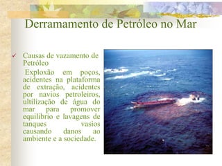 Derramamento de Petróleo no Mar
 Causas de vazamento de
Petróleo
Exploxão em poços,
acidentes na plataforma
de extração, acidentes
por navios petroleiros,
ultilização de água do
mar para promover
equilibrio e lavagens de
tanques vasios
causando danos ao
ambiente e a sociedade.
 