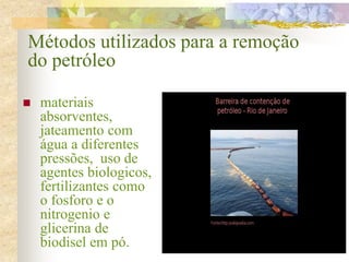 Métodos utilizados para a remoção
do petróleo
 materiais
absorventes,
jateamento com
água a diferentes
pressões, uso de
agentes biologicos,
fertilizantes como
o fosforo e o
nitrogenio e
glicerina de
biodisel em pó.
 
