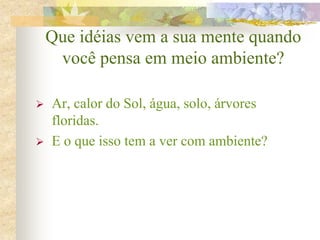 Que idéias vem a sua mente quando
você pensa em meio ambiente?
 Ar, calor do Sol, água, solo, árvores
floridas.
 E o que isso tem a ver com ambiente?
 