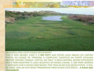 MELHOROU PRA VOCÊ PODER DESVENDAR?
POIS É ISSO MESMO, ESSE É O RIO POTY QUE ESTAR LOGO ABAIXO DO CARTÃO
POSTAL DA CIDADE DE TERESINA O COMPLEXO TURISTICO DA PONTE ESTAIADA
MESTRE ISIDORO FRANÇA, CAPITAL DO PIAUÍ. A IDEIA CENTRAL DESSA EXPOSIÇÃO
NÃO É PARA MOSTRAR O LADO NEGATIVO DA NOSSA CIDADE, E SIM PARA VERMOS
O DESCASO COM O NOSSO BEM MAIOR POR TRAZ DA BELEZA DESSA PONTE, O RIO,
DE ONDE VEM UM DOS BENS PRIMORDIAIS PARA NOSSA EXISTÊNCIA , A ÁGUA QUE
UTILIZAMOS!
 
