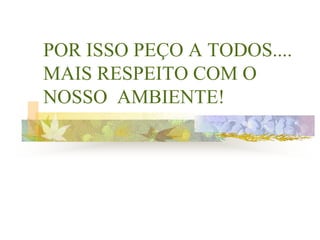 POR ISSO PEÇO A TODOS....
MAIS RESPEITO COM O
NOSSO AMBIENTE!
 