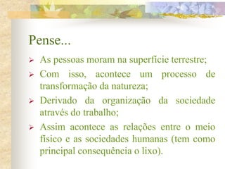Pense...
 As pessoas moram na superfície terrestre;
 Com isso, acontece um processo de
transformação da natureza;
 Derivado da organização da sociedade
através do trabalho;
 Assim acontece as relações entre o meio
físico e as sociedades humanas (tem como
principal consequência o lixo).
 
