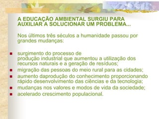 A EDUCAÇÃO AMBIENTAL SURGIU PARA
AUXILIAR A SOLUCIONAR UM PROBLEMA...
Nos últimos três séculos a humanidade passou por
grandes mudanças:
 surgimento do processo de
produção industrial que aumentou a utilização dos
recursos naturais e a geração de resíduos;
 migração das pessoas do meio rural para as cidades;
 aumento daprodução do conhecimento proporcionando
rápido desenvolvimento das ciências e da tecnologia;
 mudanças nos valores e modos de vida da sociedade;
 acelerado crescimento populacional.
 