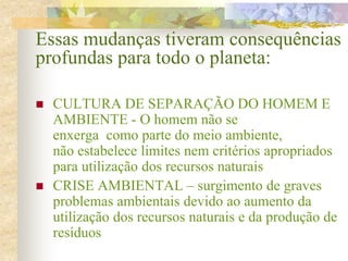  CULTURA DE SEPARAÇÃO DO HOMEM E
AMBIENTE - O homem não se
enxerga como parte do meio ambiente,
não estabelece limites nem critérios apropriados
para utilização dos recursos naturais
 CRISE AMBIENTAL – surgimento de graves
problemas ambientais devido ao aumento da
utilização dos recursos naturais e da produção de
resíduos
Essas mudanças tiveram consequências
profundas para todo o planeta:
 