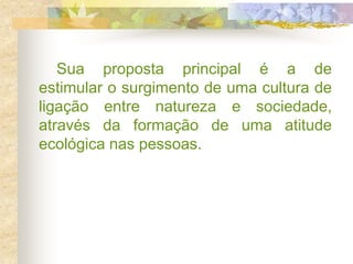 Sua proposta principal é a de
estimular o surgimento de uma cultura de
ligação entre natureza e sociedade,
através da formação de uma atitude
ecológica nas pessoas.
 
