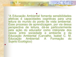 
“A Educação Ambiental fomenta sensibilidades
afetivas e capacidades cognitivas para uma
leitura do mundo do ponto de vista ambiental.
Esse processo de aprendizagem, por via dessa
perspectiva de leitura, dá-se particularmente
pela ação do educador como intérprete dos
nexos entre sociedade e ambiente e da
Educação Ambiental (Carvalho, Isabel C. M.
Educação Ambiental: A Formação do
Sujeito Ecológico)

 