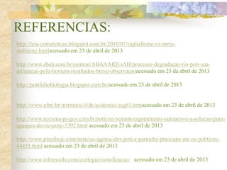 REFERENCIAS:
http://leia-comatencao.blogspot.com.br/2010/07/capitalismo-vs-meio-
ambiente.htmlacessado em 23 de abril de 2013
http://www.ebah.com.br/content/ABAAAfQ1sAH/processo-degradacao-rio-poti-sua-
utilizacao-pelo-homem-resultados-breve-observacaoacessado em 23 de abril de 2013
http://portfoliobiologia.blogspot.com.br/acessado em 23 de abril de 2013
http://www.ufrrj.br/institutos/it/de/acidentes/esg61.htmacessado em 23 de abril de 2013
http://www.teresina-pi-gov.com.br/noticias/semam/esgotamento-sanitario-e-a-solucao-para-
aguapes-do-rio-poty-5392.html acessado em 23 de abril de 2013
http://www.piauihoje.com/noticias/agonia-dos-poti-e-parnaiba-preocupa-ate-os-politicos-
44455.html acessado em 23 de abril de 2013
http://www.infoescola.com/ecologia/eutrofizacao/ acessado em 23 de abril de 2013
 