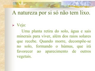 A natureza por si só não tem lixo.
 Veja:
Uma planta retira do solo, água e sais
minerais para viver, além dos raios solares
que recebe. Quando morre, decompõe-se
no solo, formando o húmus, que irá
favorecer ao aparecimento de outros
vegetais.
 