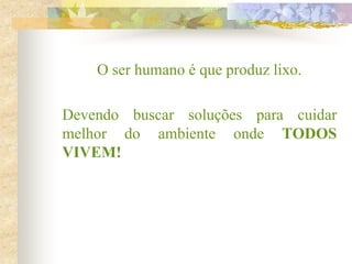 O ser humano é que produz lixo.
Devendo buscar soluções para cuidar
melhor do ambiente onde TODOS
VIVEM!
 