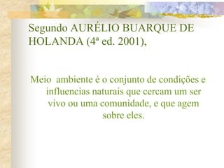 Segundo AURÉLIO BUARQUE DE
HOLANDA (4ª ed. 2001),
Meio ambiente é o conjunto de condições e
influencias naturais que cercam um ser
vivo ou uma comunidade, e que agem
sobre eles.
 