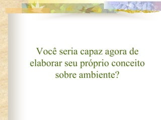 Você seria capaz agora de
elaborar seu próprio conceito
sobre ambiente?
 